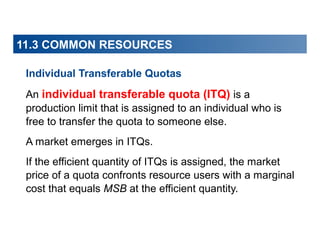 11.3 COMMON RESOURCES
Individual Transferable Quotas
An individual transferable quota (ITQ) is a
production limit that is assigned to an individual who is
free to transfer the quota to someone else.
A market emerges in ITQs.
If the efficient quantity of ITQs is assigned, the market
price of a quota confronts resource users with a marginal
cost that equals MSB at the efficient quantity.

 