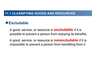 11.1 CLASSIFYING GOODS AND RESOURCES

Excludable
A good, service, or resource is excludable if it is
possible to prevent a person from enjoying its benefits.
A good, service, or resource is nonexcludable if it is
impossible to prevent a person from benefiting from it.

 