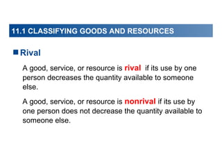 11.1 CLASSIFYING GOODS AND RESOURCES

Rival
A good, service, or resource is rival if its use by one
person decreases the quantity available to someone
else.
A good, service, or resource is nonrival if its use by
one person does not decrease the quantity available to
someone else.

 