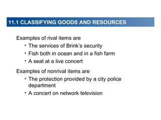 11.1 CLASSIFYING GOODS AND RESOURCES
Examples of rival items are
• The services of Brink’s security
• Fish both in ocean and in a fish farm
• A seat at a live concert
Examples of nonrival items are
• The protection provided by a city police
department
• A concert on network television

 