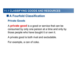 11.1 CLASSIFYING GOODS AND RESOURCES

A Fourfold Classification
Private Goods
A private good is a good or service that can be
consumed by only one person at a time and only by
those people who have bought it or own it.
A private good is both rival and excludable.
For example, a can of coke.

 