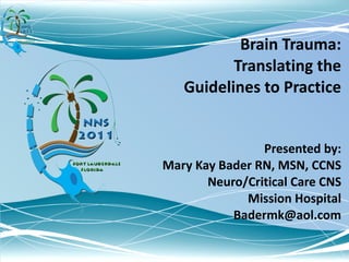 Brain Trauma: Translating the Guidelines to Practice Presented by: Mary Kay Bader RN, MSN, CCNS Neuro/Critical Care CNS Mission Hospital [email_address] 