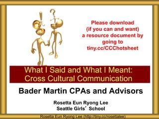 Bader Martin CPAs and Advisors
Rosetta Eun Ryong Lee
Seattle Girls’ School
What I Said and What I Meant:
Cross Cultural Communication
Rosetta Eun Ryong Lee (http://tiny.cc/rosettalee)
Please download
(if you can and want)
a resource document by
going to
tiny.cc/CCChotsheet
 
