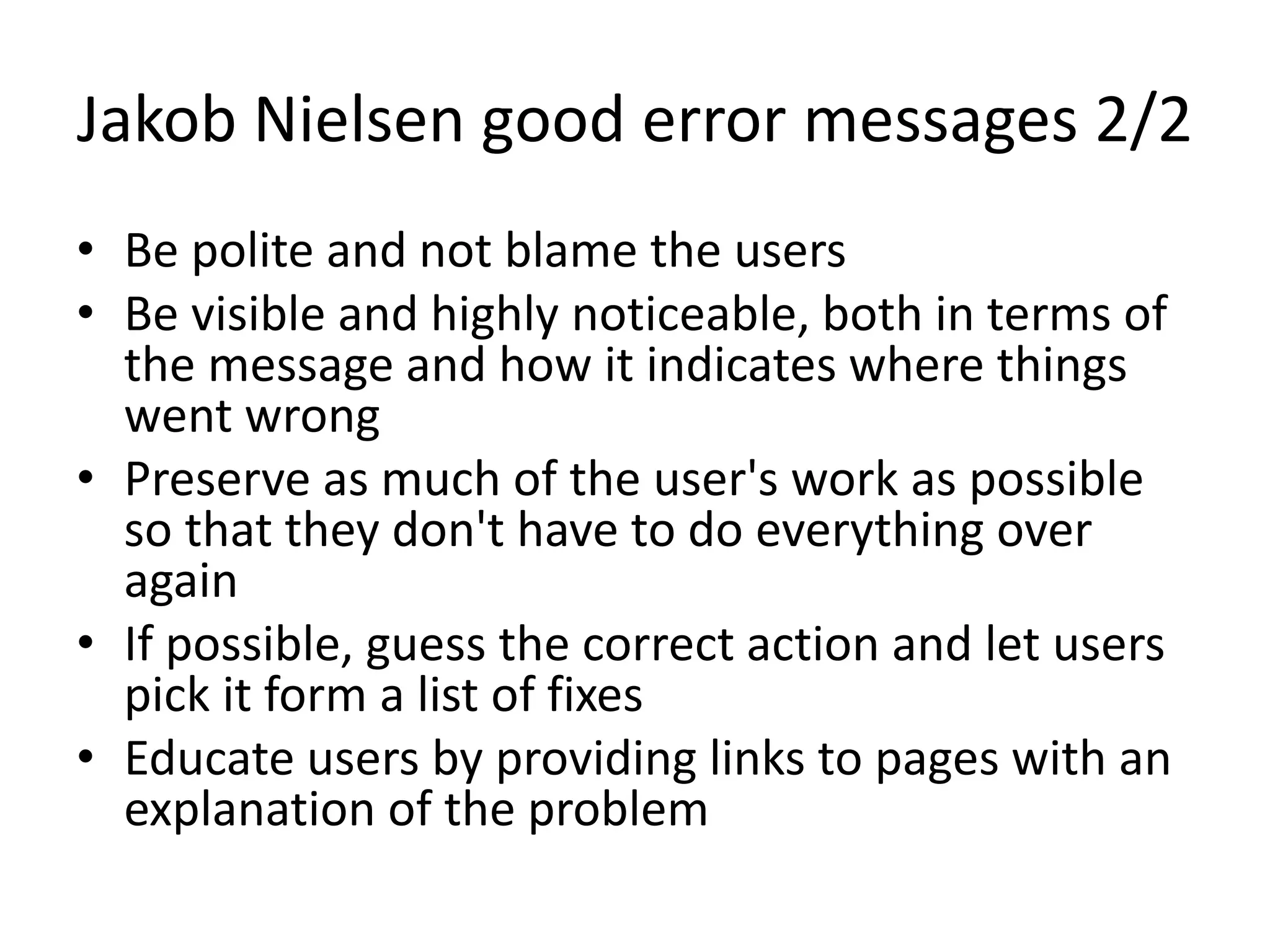 Jakob Nielsen good error messages 2/2
• Be polite and not blame the users
• Be visible and highly noticeable, both in terms of
the message and how it indicates where things
went wrong
• Preserve as much of the user's work as possible
so that they don't have to do everything over
again
• If possible, guess the correct action and let users
pick it form a list of fixes
• Educate users by providing links to pages with an
explanation of the problem
 