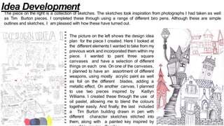 The piece on the right is a collection of sketches. The sketches took inspiration from photographs I had taken as well
as Tim Burton pieces. I completed these through using a range of different biro pens. Although these are simple
outlines and sketches, I am pleased with how these have turned out.
The picture on the left shows the design idea
plan for the piece I created. Here I looked at
the different elements I wanted to take from my
previous work and incorporated them within my
piece. I wanted to paint three square
canvases and have a selection of different
things on each one. On one of the canvases,
I planned to have an assortment of different
weapons, using mostly acrylic paint as well
as foil on the different blades, adding a
metallic effect. On another canvas, I planned
to use two pieces inspired by Kaitlyn
Williams. I created these through the use of
oil pastel, allowing me to blend the colours
together easily. And finally, the last included
a Tim Burton building drawn in pen with
different character sketches stitched into
them, along with a painted key inspired by
Idea Development
 
