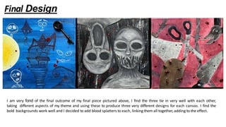 Final Design
I am very fond of the final outcome of my final piece pictured above, I find the three tie in very well with each other,
taking different aspects of my theme and using these to produce three very different designs for each canvas. I find the
bold backgrounds work well and I decided to add blood splatters to each, linking them all together, adding to the effect.
 