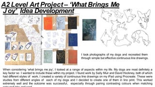 I took photographs of my dogs and recreated them
through simple but effective continuous line drawings.
When considering ‘what brings me joy’, I looked at a range of aspects within my life. My dogs are most definitely a
key factor so I wanted to include these within my project. I found work by Sally Muir and David Hockney, both of which
had different styles of work. I created a variety of continuous line drawings on my iPad using Procreate. These were
studies from different angles of each of my dogs and I decided to create one of them in lino print. This worked
extremely well and the outcome was successful, especially through pairing contrasting colours when matching
A2 Level Art Project – ‘What Brings Me
Joy’ Idea Development
 