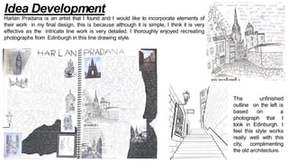 Idea Development
Harlan Pradana is an artist that I found and I would like to incorporate elements of
their work in my final design, this is because although it is simple, I think it is very
effective as the intricate line work is very detailed. I thoroughly enjoyed recreating
photographs from Edinburgh in this line drawing style.
The unfinished
outline on the left is
based on a
photograph that I
took in Edinburgh. I
feel this style works
really well with this
city, complimenting
the old architecture.
 