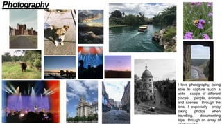 I love photography, being
able to capture such a
wide scope of different
places, people, animals
and scenes through the
lens. I especially enjoy
taking photos when
travelling, documenting
trips through an array of
Photography
 