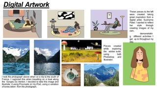 I took the photograph above when on a trip to the south of
France. I captured this when travelling on a boat along
the Gorges Du Verdon. I decided to take this image and
illustrate it using Procreate on my iPad, using a variation
of tones taken from the photograph.
These pieces to the left
were created taking
great inspiration from a
digital artist, Sushama
Patel. I wanted to reflect
her style through
creating images of my
own,
demonstratin
g different activities I
get up to throughout my
day.
Pieces created
while exploring
the adobe suite,
using both
Photoshop and
Illustrator.
Digital Artwork
 