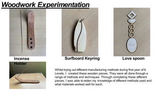 Surfboard Keyring Love spoon
Whilst trying out different manufacturing methods during first year of A
Levels, I created these wooden pieces. They were all done through a
range of methods and techniques. Through completing these different
pieces, I was able to widen my knowledge of different methods used and
what materials worked well for each.
Incense
Holder
Woodwork Experimentation
 