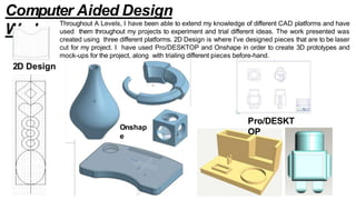 Pro/DESKT
OP
Onshap
e
Computer Aided Design
Work
Throughout A Levels, I have been able to extend my knowledge of different CAD platforms and have
used them throughout my projects to experiment and trial different ideas. The work presented was
created using three different platforms. 2D Design is where I've designed pieces that are to be laser
cut for my project. I have used Pro/DESKTOP and Onshape in order to create 3D prototypes and
mock-ups for the project, along with trialing different pieces before-hand.
2D Design
 