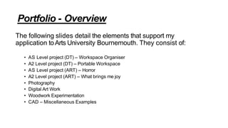 Portfolio - Overview
The following slides detail the elements that support my
application toArts University Bournemouth. They consist of:
• AS Level project (DT) – Workspace Organiser
• A2 Level project (DT) – Portable Workspace
• AS Level project (ART) – Horror
• A2 Level project (ART) – What brings me joy
• Photography
• Digital Art Work
• Woodwork Experimentation
• CAD – Miscellaneous Examples
 