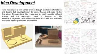 Idea Development
Here, I developed a wide variety of ideas through a selection of sketches
and designs that could potentially be carried forward and made into the
final piece. Through doing this, I was able to really consider different
shapes and the composition ideas of features on this
workspace organiser. I was able to see what works well and effectively
and where there is potential for improvement.
 