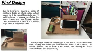 Final Design
Due to Coronavirus causing a series of
lockdowns, I didn’t get to finish making my final
product out of the material I intended to use. If I
had the chance to properly manufacture this
product, I would have used Plywood, keeping
it with a natural finish in order to fit in with my
target user’s working environment.
The image above shows my final prototype in use, with all compartments being
used properly with different pieces of equipment stored in each section. The
different features are all made to the correct size, meaning the image
demonstrates the product realistically.
 
