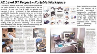I carried out another target user trip in order to re-evaluate
the user’s desires for this product, allowing me to see the
prototype in use, and how it could be adapted and
improved. I took a photograph of their workspace and
annotated it, showing the products that he has on his desk
daily. This can be seen on the bottom right. After
discussing with the target user, I found that their needs
and wants for this product had changed due to
the pandemic and so he was able to travel, meaning
working on the go, this was something I had to consider
when developing later designs, and decided to change the
direction of my product into a portable workspace.
From deciding to continue
in the direction of a
portable workspace, I
developed a mood board
of different products on the
market. The mood board
on the right displays the
items I wanted to use as
inspiration when moving
onto producing a
collection of ideas.
A2 Level DT Project – Portable Workspace
 