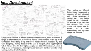 Idea Development
I produced a selection of different portable workspace ideas, these all included a
range of different features. I decided to include some elements on the top of the
workspace; these being a cup and device holder. However, I adapted my idea
while designing, making it easier for the user to transport, while supplying them
with a storage area for their laptop. As you can see in the designs, I added a
strap to one of the designs, meaning the user can carry it on their shoulder when
walking, making it multi-functional.
When testing out different
design ideas, I developed a
collection of both physical
and digital prototypes. I
created the one below
through the use of Onshape,
this was one of my basic lap
desk designs. This didn’t
include the laptop ‘slot in’
feature as I was
experimenting with my ideas
through the software.
 