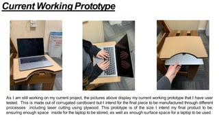 Current WorkingPrototype
As I am still working on my current project, the pictures above display my current working prototype that I have user
tested. This is made out of corrugated cardboard but I intend for the final piece to be manufactured through different
processes including laser cutting using plywood. This prototype is of the size I intend my final product to be,
ensuring enough space inside for the laptop to be stored, as well as enough surface space for a laptop to be used.
 