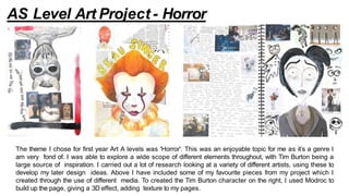 The theme I chose for first year Art A levels was 'Horror'. This was an enjoyable topic for me as it’s a genre I
am very fond of. I was able to explore a wide scope of different elements throughout, with Tim Burton being a
large source of inspiration. I carried out a lot of research looking at a variety of different artists, using these to
develop my later design ideas. Above I have included some of my favourite pieces from my project which I
created through the use of different media. To created the Tim Burton character on the right, I used Modroc to
build up the page, giving a 3D effect, adding texture to my pages.
AS Level Art Project - Horror
 