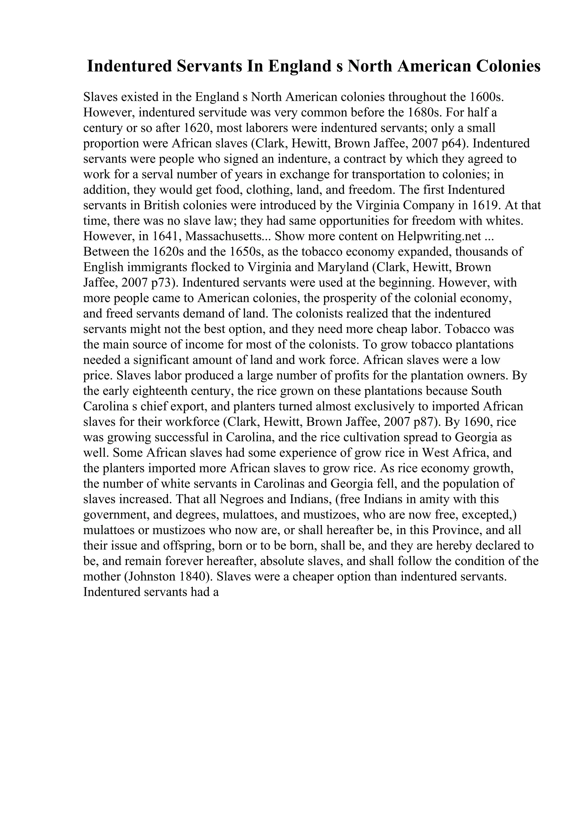 Indentured Servants In England s North American Colonies
Slaves existed in the England s North American colonies throughout the 1600s.
However, indentured servitude was very common before the 1680s. For half a
century or so after 1620, most laborers were indentured servants; only a small
proportion were African slaves (Clark, Hewitt, Brown Jaffee, 2007 p64). Indentured
servants were people who signed an indenture, a contract by which they agreed to
work for a serval number of years in exchange for transportation to colonies; in
addition, they would get food, clothing, land, and freedom. The first Indentured
servants in British colonies were introduced by the Virginia Company in 1619. At that
time, there was no slave law; they had same opportunities for freedom with whites.
However, in 1641, Massachusetts... Show more content on Helpwriting.net ...
Between the 1620s and the 1650s, as the tobacco economy expanded, thousands of
English immigrants flocked to Virginia and Maryland (Clark, Hewitt, Brown
Jaffee, 2007 p73). Indentured servants were used at the beginning. However, with
more people came to American colonies, the prosperity of the colonial economy,
and freed servants demand of land. The colonists realized that the indentured
servants might not the best option, and they need more cheap labor. Tobacco was
the main source of income for most of the colonists. To grow tobacco plantations
needed a significant amount of land and work force. African slaves were a low
price. Slaves labor produced a large number of profits for the plantation owners. By
the early eighteenth century, the rice grown on these plantations because South
Carolina s chief export, and planters turned almost exclusively to imported African
slaves for their workforce (Clark, Hewitt, Brown Jaffee, 2007 p87). By 1690, rice
was growing successful in Carolina, and the rice cultivation spread to Georgia as
well. Some African slaves had some experience of grow rice in West Africa, and
the planters imported more African slaves to grow rice. As rice economy growth,
the number of white servants in Carolinas and Georgia fell, and the population of
slaves increased. That all Negroes and Indians, (free Indians in amity with this
government, and degrees, mulattoes, and mustizoes, who are now free, excepted,)
mulattoes or mustizoes who now are, or shall hereafter be, in this Province, and all
their issue and offspring, born or to be born, shall be, and they are hereby declared to
be, and remain forever hereafter, absolute slaves, and shall follow the condition of the
mother (Johnston 1840). Slaves were a cheaper option than indentured servants.
Indentured servants had a
 