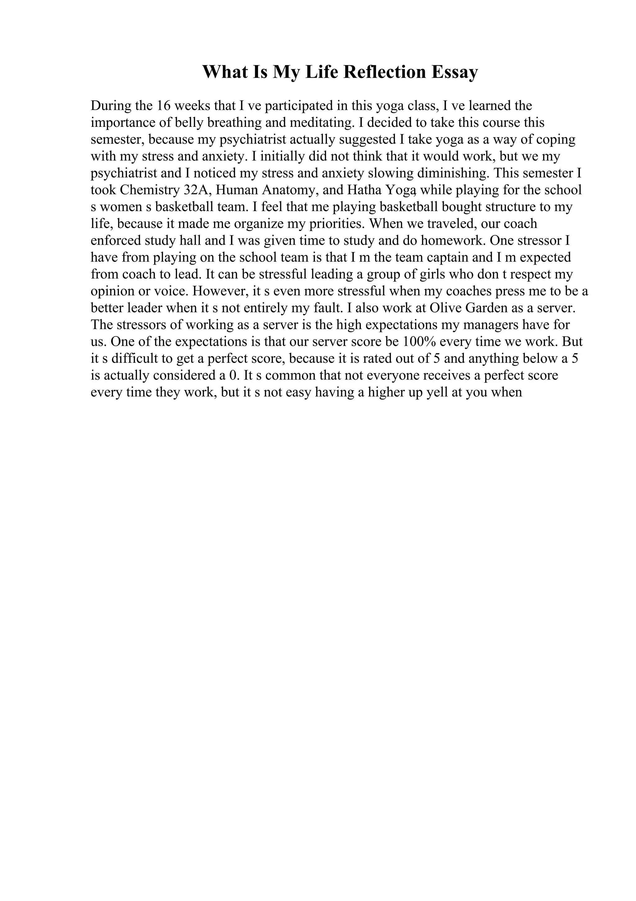 What Is My Life Reflection Essay
During the 16 weeks that I ve participated in this yoga class, I ve learned the
importance of belly breathing and meditating. I decided to take this course this
semester, because my psychiatrist actually suggested I take yoga as a way of coping
with my stress and anxiety. I initially did not think that it would work, but we my
psychiatrist and I noticed my stress and anxiety slowing diminishing. This semester I
took Chemistry 32A, Human Anatomy, and Hatha Yoga
, while playing for the school
s women s basketball team. I feel that me playing basketball bought structure to my
life, because it made me organize my priorities. When we traveled, our coach
enforced study hall and I was given time to study and do homework. One stressor I
have from playing on the school team is that I m the team captain and I m expected
from coach to lead. It can be stressful leading a group of girls who don t respect my
opinion or voice. However, it s even more stressful when my coaches press me to be a
better leader when it s not entirely my fault. I also work at Olive Garden as a server.
The stressors of working as a server is the high expectations my managers have for
us. One of the expectations is that our server score be 100% every time we work. But
it s difficult to get a perfect score, because it is rated out of 5 and anything below a 5
is actually considered a 0. It s common that not everyone receives a perfect score
every time they work, but it s not easy having a higher up yell at you when
 