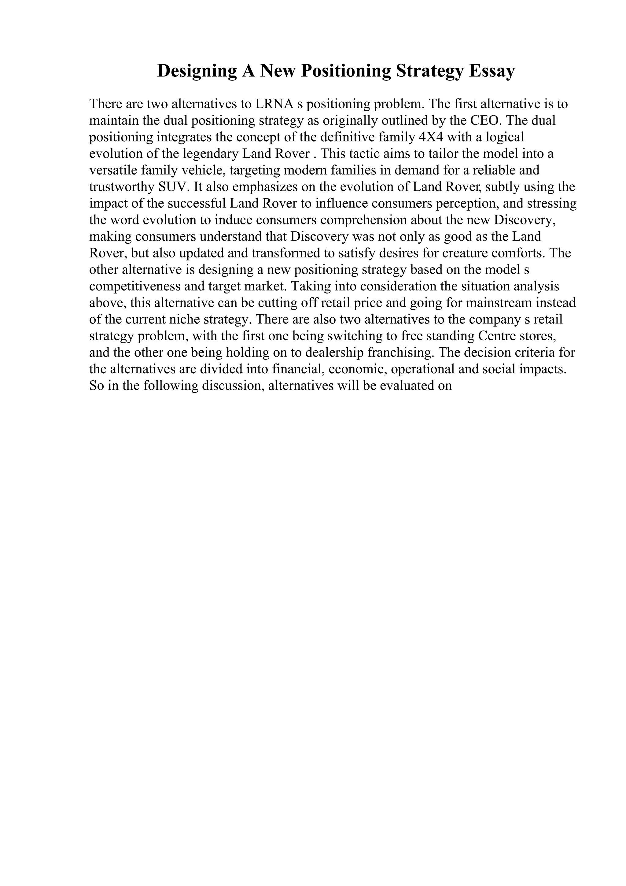 Designing A New Positioning Strategy Essay
There are two alternatives to LRNA s positioning problem. The first alternative is to
maintain the dual positioning strategy as originally outlined by the CEO. The dual
positioning integrates the concept of the definitive family 4X4 with a logical
evolution of the legendary Land Rover . This tactic aims to tailor the model into a
versatile family vehicle, targeting modern families in demand for a reliable and
trustworthy SUV. It also emphasizes on the evolution of Land Rover, subtly using the
impact of the successful Land Rover to influence consumers perception, and stressing
the word evolution to induce consumers comprehension about the new Discovery,
making consumers understand that Discovery was not only as good as the Land
Rover, but also updated and transformed to satisfy desires for creature comforts. The
other alternative is designing a new positioning strategy based on the model s
competitiveness and target market. Taking into consideration the situation analysis
above, this alternative can be cutting off retail price and going for mainstream instead
of the current niche strategy. There are also two alternatives to the company s retail
strategy problem, with the first one being switching to free standing Centre stores,
and the other one being holding on to dealership franchising. The decision criteria for
the alternatives are divided into financial, economic, operational and social impacts.
So in the following discussion, alternatives will be evaluated on
 