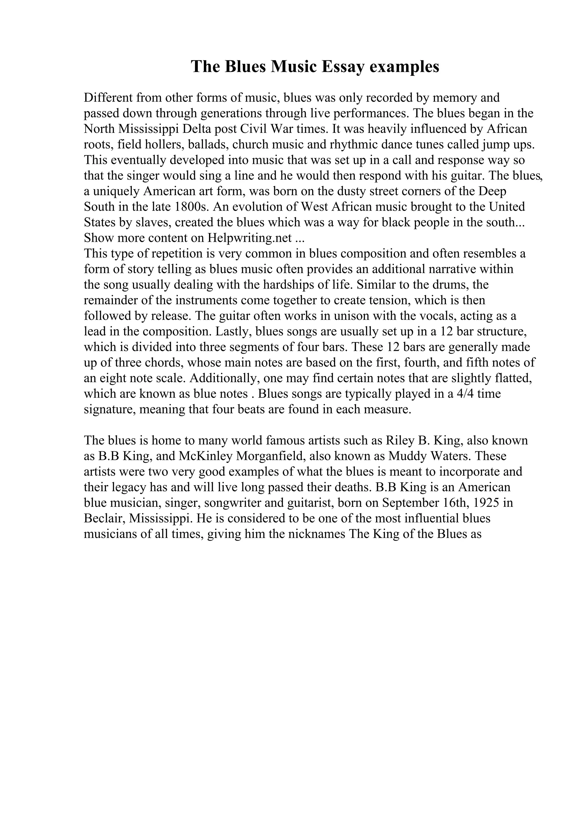 The Blues Music Essay examples
Different from other forms of music, blues was only recorded by memory and
passed down through generations through live performances. The blues began in the
North Mississippi Delta post Civil War times. It was heavily influenced by African
roots, field hollers, ballads, church music and rhythmic dance tunes called jump ups.
This eventually developed into music that was set up in a call and response way so
that the singer would sing a line and he would then respond with his guitar. The blues,
a uniquely American art form, was born on the dusty street corners of the Deep
South in the late 1800s. An evolution of West African music brought to the United
States by slaves, created the blues which was a way for black people in the south...
Show more content on Helpwriting.net ...
This type of repetition is very common in blues composition and often resembles a
form of story telling as blues music often provides an additional narrative within
the song usually dealing with the hardships of life. Similar to the drums, the
remainder of the instruments come together to create tension, which is then
followed by release. The guitar often works in unison with the vocals, acting as a
lead in the composition. Lastly, blues songs are usually set up in a 12 bar structure,
which is divided into three segments of four bars. These 12 bars are generally made
up of three chords, whose main notes are based on the first, fourth, and fifth notes of
an eight note scale. Additionally, one may find certain notes that are slightly flatted,
which are known as blue notes . Blues songs are typically played in a 4/4 time
signature, meaning that four beats are found in each measure.
The blues is home to many world famous artists such as Riley B. King, also known
as B.B King, and McKinley Morganfield, also known as Muddy Waters. These
artists were two very good examples of what the blues is meant to incorporate and
their legacy has and will live long passed their deaths. B.B King is an American
blue musician, singer, songwriter and guitarist, born on September 16th, 1925 in
Beclair, Mississippi. He is considered to be one of the most influential blues
musicians of all times, giving him the nicknames The King of the Blues as
 