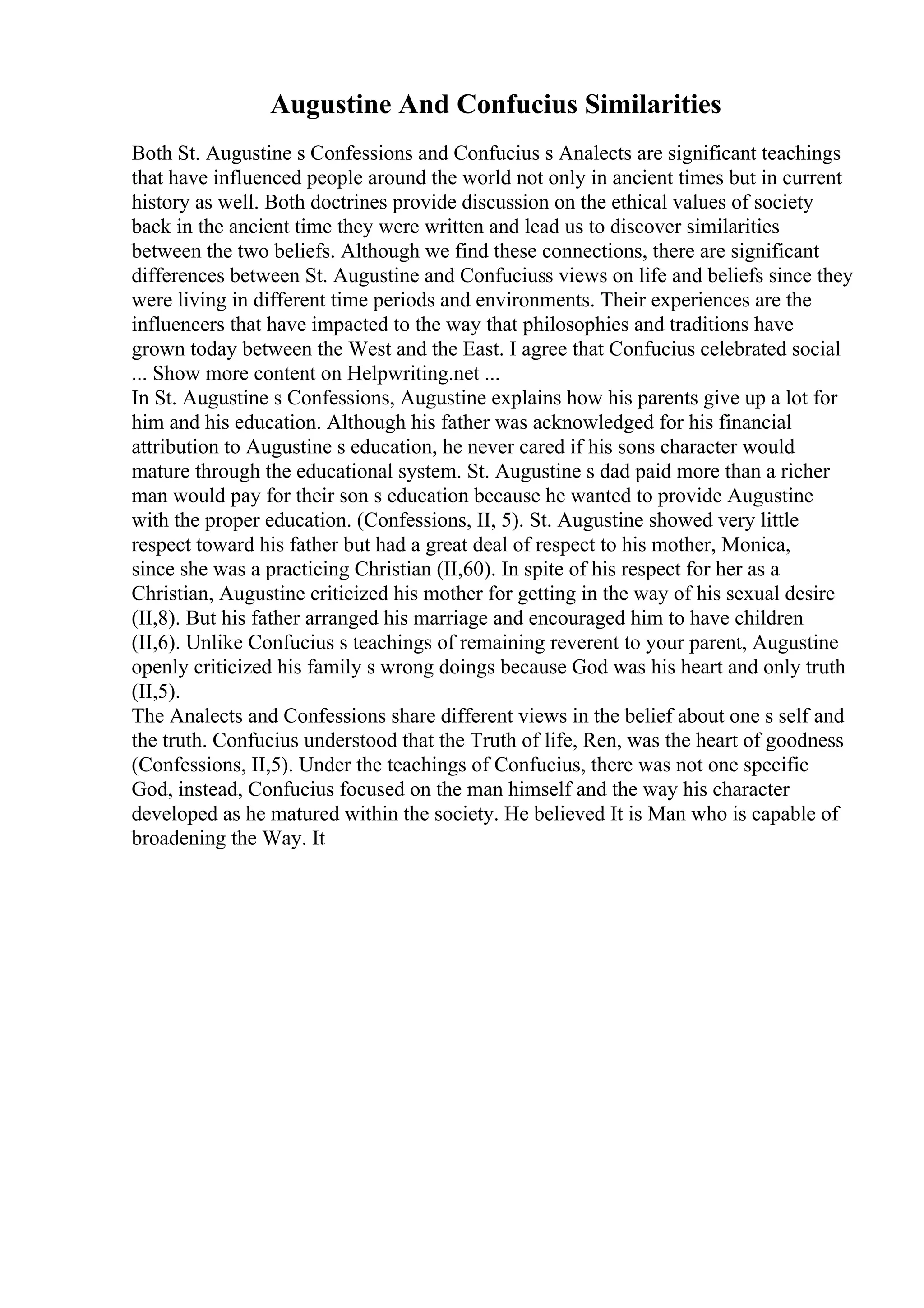 Augustine And Confucius Similarities
Both St. Augustine s Confessions and Confucius s Analects are significant teachings
that have influenced people around the world not only in ancient times but in current
history as well. Both doctrines provide discussion on the ethical values of society
back in the ancient time they were written and lead us to discover similarities
between the two beliefs. Although we find these connections, there are significant
differences between St. Augustine and Confuciuss views on life and beliefs since they
were living in different time periods and environments. Their experiences are the
influencers that have impacted to the way that philosophies and traditions have
grown today between the West and the East. I agree that Confucius celebrated social
... Show more content on Helpwriting.net ...
In St. Augustine s Confessions, Augustine explains how his parents give up a lot for
him and his education. Although his father was acknowledged for his financial
attribution to Augustine s education, he never cared if his sons character would
mature through the educational system. St. Augustine s dad paid more than a richer
man would pay for their son s education because he wanted to provide Augustine
with the proper education. (Confessions, II, 5). St. Augustine showed very little
respect toward his father but had a great deal of respect to his mother, Monica,
since she was a practicing Christian (II,60). In spite of his respect for her as a
Christian, Augustine criticized his mother for getting in the way of his sexual desire
(II,8). But his father arranged his marriage and encouraged him to have children
(II,6). Unlike Confucius s teachings of remaining reverent to your parent, Augustine
openly criticized his family s wrong doings because God was his heart and only truth
(II,5).
The Analects and Confessions share different views in the belief about one s self and
the truth. Confucius understood that the Truth of life, Ren, was the heart of goodness
(Confessions, II,5). Under the teachings of Confucius, there was not one specific
God, instead, Confucius focused on the man himself and the way his character
developed as he matured within the society. He believed It is Man who is capable of
broadening the Way. It
 