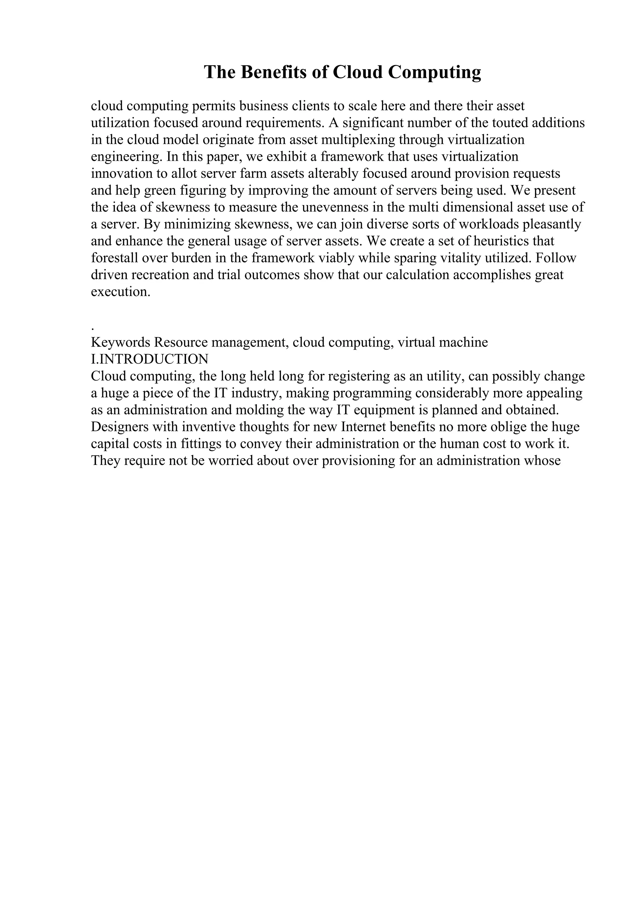 The Benefits of Cloud Computing
cloud computing permits business clients to scale here and there their asset
utilization focused around requirements. A significant number of the touted additions
in the cloud model originate from asset multiplexing through virtualization
engineering. In this paper, we exhibit a framework that uses virtualization
innovation to allot server farm assets alterably focused around provision requests
and help green figuring by improving the amount of servers being used. We present
the idea of skewness to measure the unevenness in the multi dimensional asset use of
a server. By minimizing skewness, we can join diverse sorts of workloads pleasantly
and enhance the general usage of server assets. We create a set of heuristics that
forestall over burden in the framework viably while sparing vitality utilized. Follow
driven recreation and trial outcomes show that our calculation accomplishes great
execution.
.
Keywords Resource management, cloud computing, virtual machine
I.INTRODUCTION
Cloud computing, the long held long for registering as an utility, can possibly change
a huge a piece of the IT industry, making programming considerably more appealing
as an administration and molding the way IT equipment is planned and obtained.
Designers with inventive thoughts for new Internet benefits no more oblige the huge
capital costs in fittings to convey their administration or the human cost to work it.
They require not be worried about over provisioning for an administration whose
 