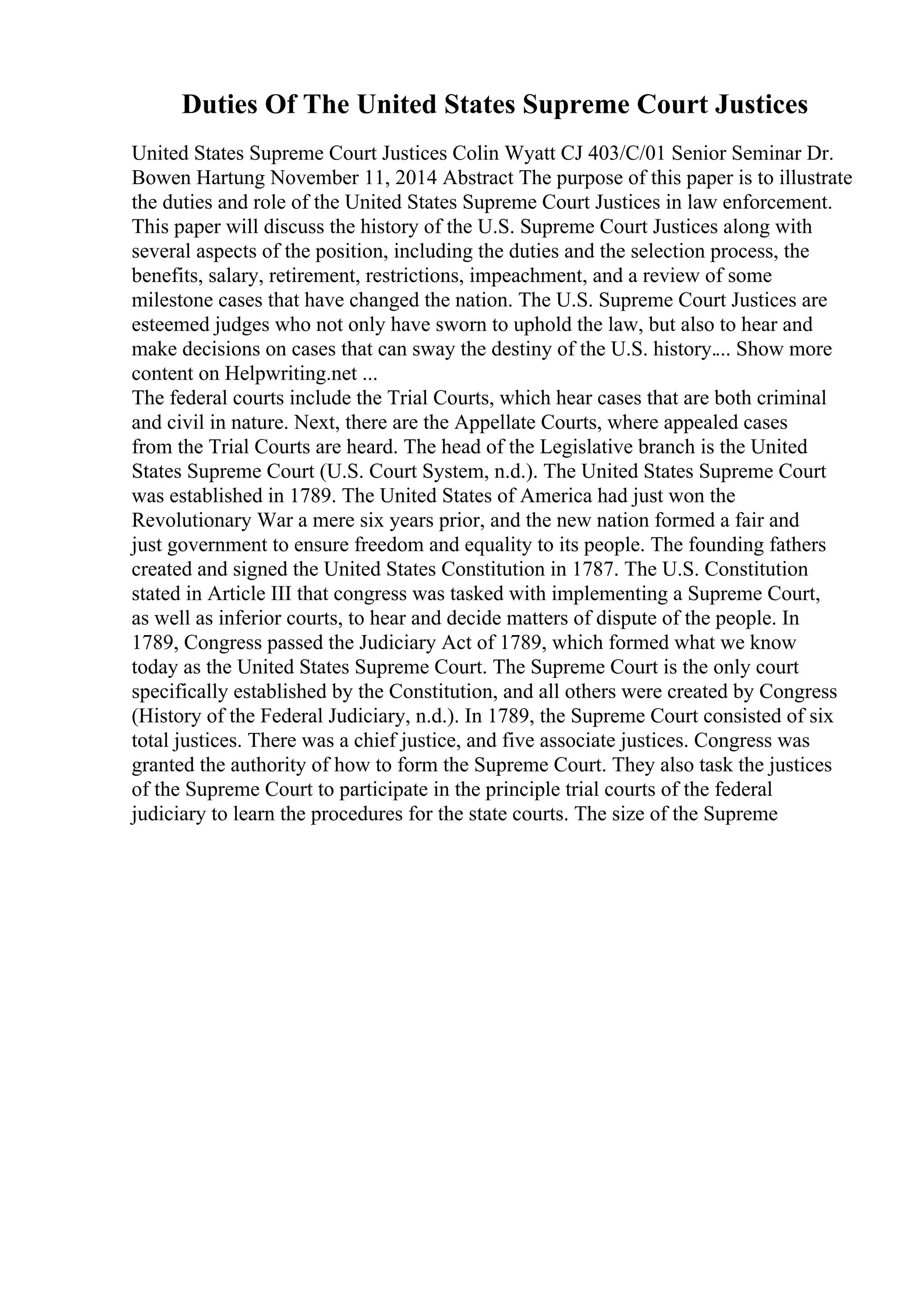 Duties Of The United States Supreme Court Justices
United States Supreme Court Justices Colin Wyatt CJ 403/C/01 Senior Seminar Dr.
Bowen Hartung November 11, 2014 Abstract The purpose of this paper is to illustrate
the duties and role of the United States Supreme Court Justices in law enforcement.
This paper will discuss the history of the U.S. Supreme Court Justices along with
several aspects of the position, including the duties and the selection process, the
benefits, salary, retirement, restrictions, impeachment, and a review of some
milestone cases that have changed the nation. The U.S. Supreme Court Justices are
esteemed judges who not only have sworn to uphold the law, but also to hear and
make decisions on cases that can sway the destiny of the U.S. history.... Show more
content on Helpwriting.net ...
The federal courts include the Trial Courts, which hear cases that are both criminal
and civil in nature. Next, there are the Appellate Courts, where appealed cases
from the Trial Courts are heard. The head of the Legislative branch is the United
States Supreme Court (U.S. Court System, n.d.). The United States Supreme Court
was established in 1789. The United States of America had just won the
Revolutionary War a mere six years prior, and the new nation formed a fair and
just government to ensure freedom and equality to its people. The founding fathers
created and signed the United States Constitution in 1787. The U.S. Constitution
stated in Article III that congress was tasked with implementing a Supreme Court,
as well as inferior courts, to hear and decide matters of dispute of the people. In
1789, Congress passed the Judiciary Act of 1789, which formed what we know
today as the United States Supreme Court. The Supreme Court is the only court
specifically established by the Constitution, and all others were created by Congress
(History of the Federal Judiciary, n.d.). In 1789, the Supreme Court consisted of six
total justices. There was a chief justice, and five associate justices. Congress was
granted the authority of how to form the Supreme Court. They also task the justices
of the Supreme Court to participate in the principle trial courts of the federal
judiciary to learn the procedures for the state courts. The size of the Supreme
 