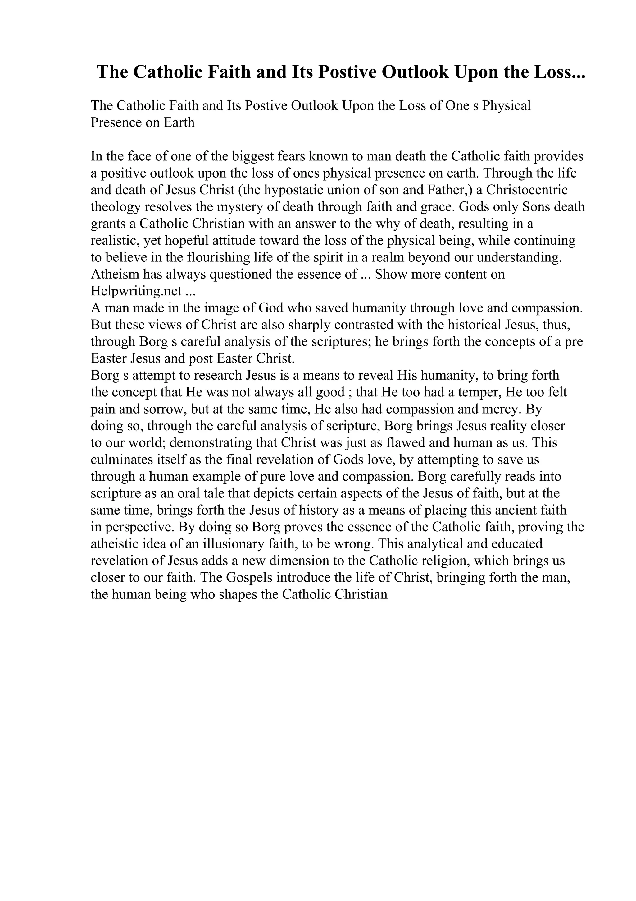 The Catholic Faith and Its Postive Outlook Upon the Loss...
The Catholic Faith and Its Postive Outlook Upon the Loss of One s Physical
Presence on Earth
In the face of one of the biggest fears known to man death the Catholic faith provides
a positive outlook upon the loss of ones physical presence on earth. Through the life
and death of Jesus Christ (the hypostatic union of son and Father,) a Christocentric
theology resolves the mystery of death through faith and grace. Gods only Sons death
grants a Catholic Christian with an answer to the why of death, resulting in a
realistic, yet hopeful attitude toward the loss of the physical being, while continuing
to believe in the flourishing life of the spirit in a realm beyond our understanding.
Atheism has always questioned the essence of ... Show more content on
Helpwriting.net ...
A man made in the image of God who saved humanity through love and compassion.
But these views of Christ are also sharply contrasted with the historical Jesus, thus,
through Borg s careful analysis of the scriptures; he brings forth the concepts of a pre
Easter Jesus and post Easter Christ.
Borg s attempt to research Jesus is a means to reveal His humanity, to bring forth
the concept that He was not always all good ; that He too had a temper, He too felt
pain and sorrow, but at the same time, He also had compassion and mercy. By
doing so, through the careful analysis of scripture, Borg brings Jesus reality closer
to our world; demonstrating that Christ was just as flawed and human as us. This
culminates itself as the final revelation of Gods love, by attempting to save us
through a human example of pure love and compassion. Borg carefully reads into
scripture as an oral tale that depicts certain aspects of the Jesus of faith, but at the
same time, brings forth the Jesus of history as a means of placing this ancient faith
in perspective. By doing so Borg proves the essence of the Catholic faith, proving the
atheistic idea of an illusionary faith, to be wrong. This analytical and educated
revelation of Jesus adds a new dimension to the Catholic religion, which brings us
closer to our faith. The Gospels introduce the life of Christ, bringing forth the man,
the human being who shapes the Catholic Christian
 