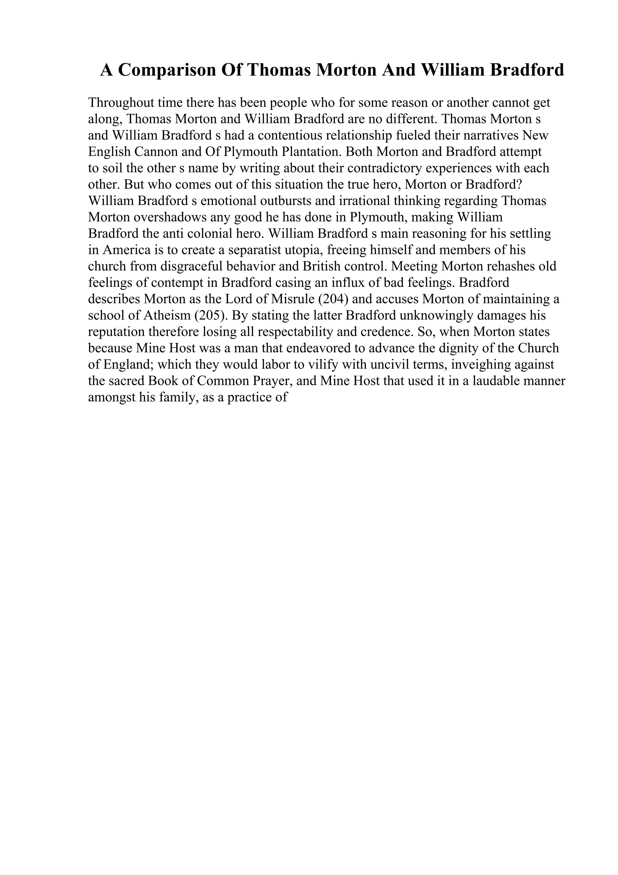 A Comparison Of Thomas Morton And William Bradford
Throughout time there has been people who for some reason or another cannot get
along, Thomas Morton and William Bradford are no different. Thomas Morton s
and William Bradford s had a contentious relationship fueled their narratives New
English Cannon and Of Plymouth Plantation. Both Morton and Bradford attempt
to soil the other s name by writing about their contradictory experiences with each
other. But who comes out of this situation the true hero, Morton or Bradford?
William Bradford s emotional outbursts and irrational thinking regarding Thomas
Morton overshadows any good he has done in Plymouth, making William
Bradford the anti colonial hero. William Bradford s main reasoning for his settling
in America is to create a separatist utopia, freeing himself and members of his
church from disgraceful behavior and British control. Meeting Morton rehashes old
feelings of contempt in Bradford casing an influx of bad feelings. Bradford
describes Morton as the Lord of Misrule (204) and accuses Morton of maintaining a
school of Atheism (205). By stating the latter Bradford unknowingly damages his
reputation therefore losing all respectability and credence. So, when Morton states
because Mine Host was a man that endeavored to advance the dignity of the Church
of England; which they would labor to vilify with uncivil terms, inveighing against
the sacred Book of Common Prayer, and Mine Host that used it in a laudable manner
amongst his family, as a practice of
 