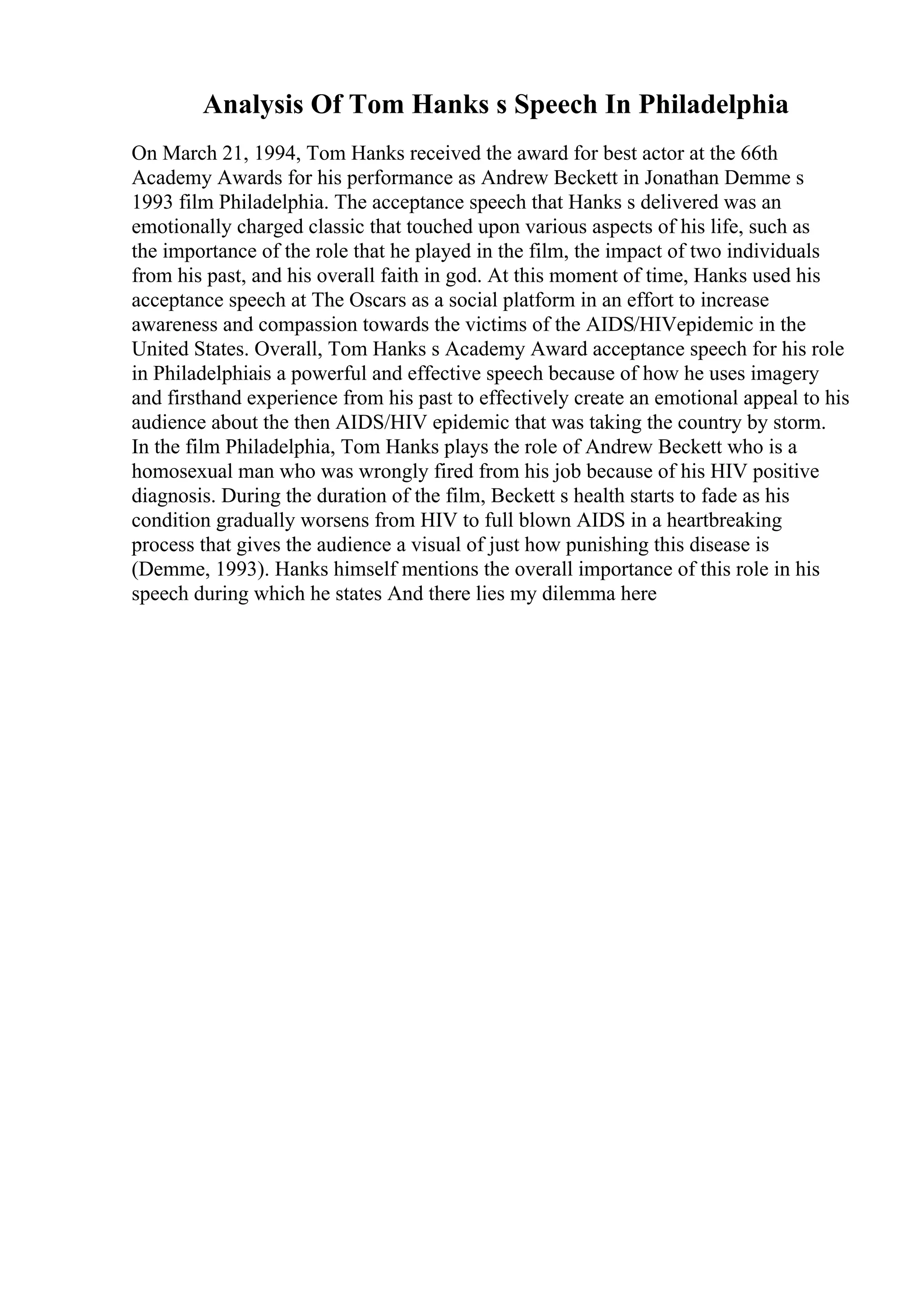 Analysis Of Tom Hanks s Speech In Philadelphia
On March 21, 1994, Tom Hanks received the award for best actor at the 66th
Academy Awards for his performance as Andrew Beckett in Jonathan Demme s
1993 film Philadelphia. The acceptance speech that Hanks s delivered was an
emotionally charged classic that touched upon various aspects of his life, such as
the importance of the role that he played in the film, the impact of two individuals
from his past, and his overall faith in god. At this moment of time, Hanks used his
acceptance speech at The Oscars as a social platform in an effort to increase
awareness and compassion towards the victims of the AIDS/HIVepidemic in the
United States. Overall, Tom Hanks s Academy Award acceptance speech for his role
in Philadelphiais a powerful and effective speech because of how he uses imagery
and firsthand experience from his past to effectively create an emotional appeal to his
audience about the then AIDS/HIV epidemic that was taking the country by storm.
In the film Philadelphia, Tom Hanks plays the role of Andrew Beckett who is a
homosexual man who was wrongly fired from his job because of his HIV positive
diagnosis. During the duration of the film, Beckett s health starts to fade as his
condition gradually worsens from HIV to full blown AIDS in a heartbreaking
process that gives the audience a visual of just how punishing this disease is
(Demme, 1993). Hanks himself mentions the overall importance of this role in his
speech during which he states And there lies my dilemma here
 