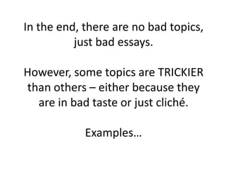 In the end, there are no bad topics,
          just bad essays.

However, some topics are TRICKIER
than others – either because they
  are in bad taste or just cliché.

            Examples…
 