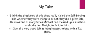 My Take
• I think the producers of this show really nailed the Self-Serving
Bias whether they were trying to or not, they did a great job.
This was one of many times Michael had messed up a situation
and called on Dwight to fix it for him.
• Overall a very good job at merging psychology with a T.V.
show.
 