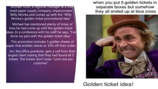 • Michael Scott, a regional manager at a mid-
sized paper supply company, impersonates
Willy Wonka and comes up with the “Willy
Wonka’s golden ticket promotional idea”
• Michael has mentioned plenty of times of
how he had come up with the golden ticket
ideas. In a conference with his staff he says, “I’ve
done my part with the golden ticket idea.”
• This promotion includes 5 golden sheets of
paper that entitles clients to 10% off their order.
• Jim, the office prankster, gets a call from their
largest client stating that they had found all 5
tickets. The tickets don’t state “Limit one per
customer”
 