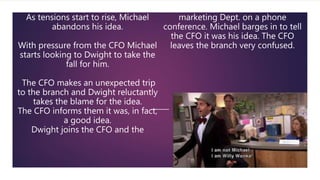 As tensions start to rise, Michael
abandons his idea.
With pressure from the CFO Michael
starts looking to Dwight to take the
fall for him.
The CFO makes an unexpected trip
to the branch and Dwight reluctantly
takes the blame for the idea.
The CFO informs them it was, in fact,
a good idea.
Dwight joins the CFO and the
marketing Dept. on a phone
conference. Michael barges in to tell
the CFO it was his idea. The CFO
leaves the branch very confused.
 