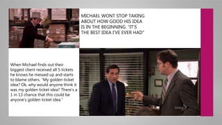 MICHAEL WONT STOP TAKING
ABOUT HOW GOOD HIS IDEA
IS IN THE BEGINNING. “IT’S
THE BEST IDEA I’VE EVER HAD”
When Michael finds out their
biggest client received all 5 tickets
he knows he messed up and starts
to blame others. “My golden ticket
idea? Ok, why would anyone think it
was my golden ticket idea? There’s a
1 in 13 chance that this could be
anyone’s golden ticket idea.”
 