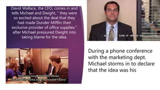 David Wallace, the CFO, comes in and
tells Michael and Dwight, “ they were
so excited about the deal that they
had made Dunder Mifflin their
exclusive provider of office supplies.”
after Michael pressured Dwight into
taking blame for the idea.
During a phone conference
with the marketing dept.
Michael storms in to declare
that the idea was his
 
