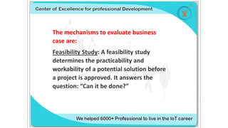 The mechanisms to evaluate business
case are:
Feasibility Study: A feasibility study
determines the practicability and
workability of a potential solution before
a project is approved. It answers the
question: “Can it be done?”
 