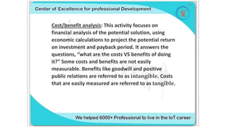 Cost/benefit analysis: This activity focuses on
financial analysis of the potential solution, using
economic calculations to project the potential return
on investment and payback period. It answers the
questions, “what are the costs VS benefits of doing
it?” Some costs and benefits are not easily
measurable. Benefits like goodwill and positive
public relations are referred to as intangible. Costs
that are easily measured are referred to as tangible.
 