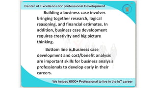 Building a business case involves
bringing together research, logical
reasoning, and financial estimates. In
addition, business case development
requires creativity and big picture
thinking.
Bottom line is,Business case
development and cost/benefit analysis
are important skills for business analysis
professionals to develop early in their
careers.
 