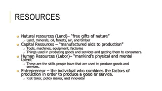 RESOURCES
 Natural resources (Land)– “free gifts of nature”
 Land, minerals, oil, forests, air, and timber
 Capital Resources – “manufactured aids to production”
 Tools, machines, equipment, factories
 Things used in producing goods and services and getting them to consumers.
 Human Resources (Labor)– “mankind’s physical and mental
talent”
 These are the skills people have that are used to produce goods and
services.
 Entrepreneur – the individual who combines the factors of
production in order to produce a good or service.
 Risk taker, policy maker, and innovator
 