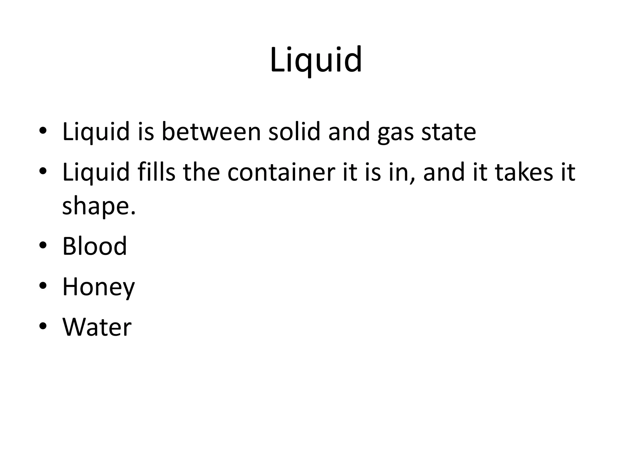 Liquid
• Liquid is between solid and gas state
• Liquid fills the container it is in, and it takes it
shape.
• Blood
• Honey
• Water