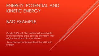 ENERGY: POTENTIAL AND
KINETIC ENERGY
BAD EXAMPLE
Grade 6 SOL 6.2: The student will investigate
and understand basic sources of energy, their
origins, transformations, and uses.
Key concepts include potential and kinetic
energy
 