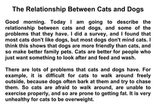The Relationship Between Cats and Dogs
Good morning. Today I am going to describe the
relationship between cats and dogs, and some of the
problems that they have. I did a survey, and I found that
most cats don't like dogs, but most dogs don't mind cats. I
think this shows that dogs are more friendly than cats, and
so make better family pets. Cats are better for people who
just want something to look after and feed and wash.

There are lots of problems that cats and dogs have. For
example, it is difficult for cats to walk around freely
outside, because dogs often bark at them and try to chase
them. So cats are afraid to walk around, are unable to
exercise properly, and so are prone to getting fat. It is very
unhealthy for cats to be overweight.
 