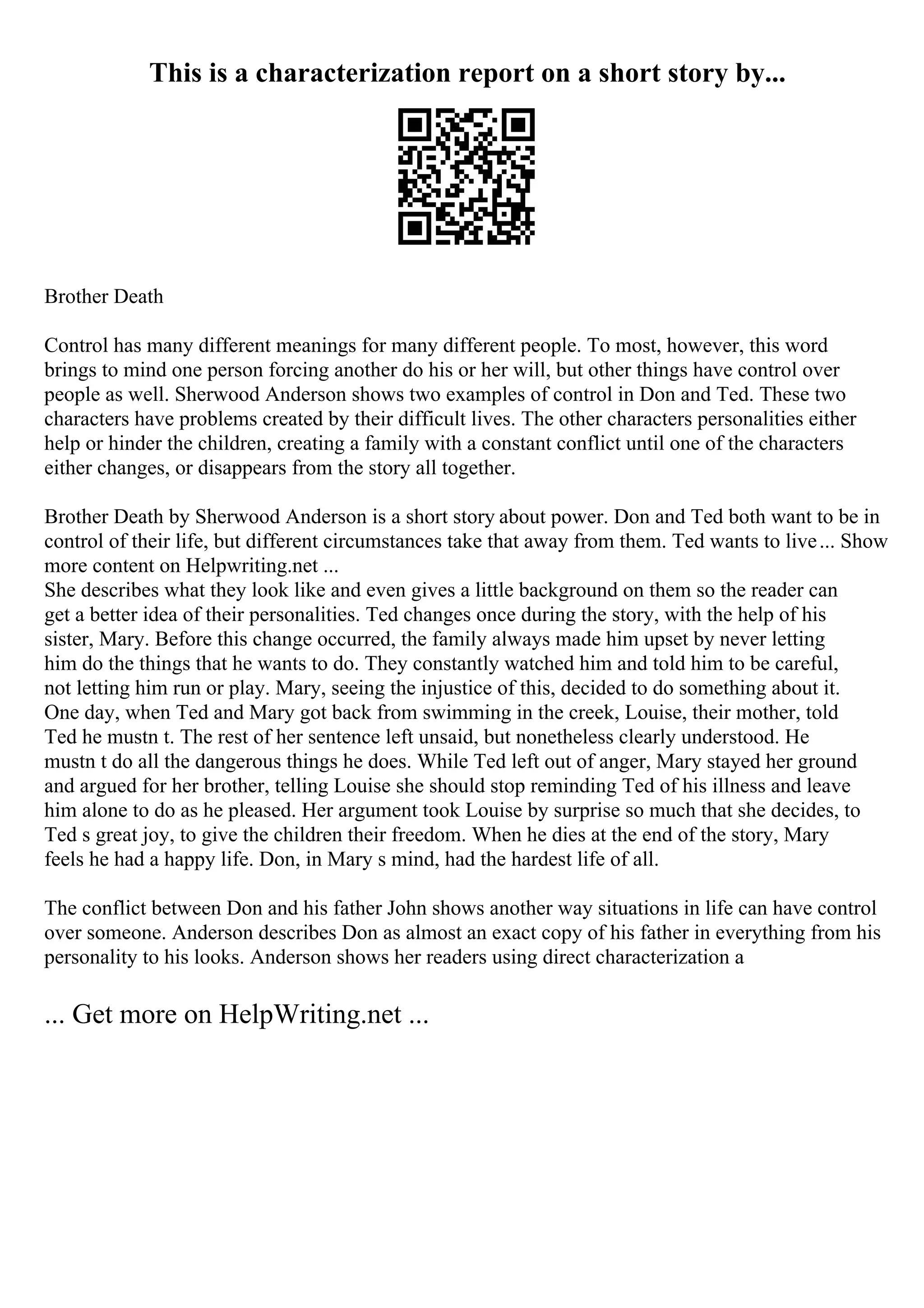 This is a characterization report on a short story by...
Brother Death
Control has many different meanings for many different people. To most, however, this word
brings to mind one person forcing another do his or her will, but other things have control over
people as well. Sherwood Anderson shows two examples of control in Don and Ted. These two
characters have problems created by their difficult lives. The other characters personalities either
help or hinder the children, creating a family with a constant conflict until one of the characters
either changes, or disappears from the story all together.
Brother Death by Sherwood Anderson is a short story about power. Don and Ted both want to be in
control of their life, but different circumstances take that away from them. Ted wants to live... Show
more content on Helpwriting.net ...
She describes what they look like and even gives a little background on them so the reader can
get a better idea of their personalities. Ted changes once during the story, with the help of his
sister, Mary. Before this change occurred, the family always made him upset by never letting
him do the things that he wants to do. They constantly watched him and told him to be careful,
not letting him run or play. Mary, seeing the injustice of this, decided to do something about it.
One day, when Ted and Mary got back from swimming in the creek, Louise, their mother, told
Ted he mustn t. The rest of her sentence left unsaid, but nonetheless clearly understood. He
mustn t do all the dangerous things he does. While Ted left out of anger, Mary stayed her ground
and argued for her brother, telling Louise she should stop reminding Ted of his illness and leave
him alone to do as he pleased. Her argument took Louise by surprise so much that she decides, to
Ted s great joy, to give the children their freedom. When he dies at the end of the story, Mary
feels he had a happy life. Don, in Mary s mind, had the hardest life of all.
The conflict between Don and his father John shows another way situations in life can have control
over someone. Anderson describes Don as almost an exact copy of his father in everything from his
personality to his looks. Anderson shows her readers using direct characterization a
... Get more on HelpWriting.net ...
 
