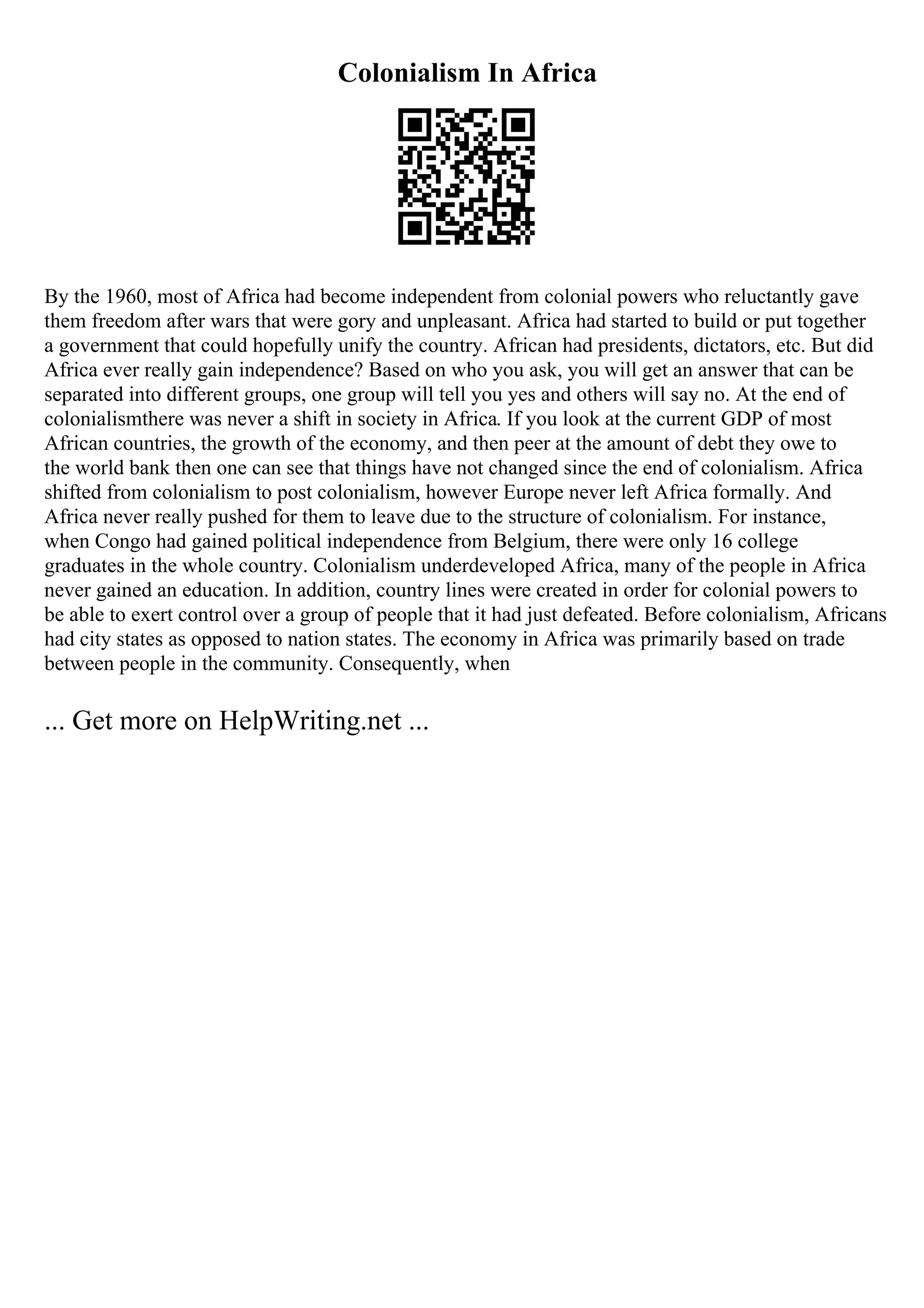 Colonialism In Africa
By the 1960, most of Africa had become independent from colonial powers who reluctantly gave
them freedom after wars that were gory and unpleasant. Africa had started to build or put together
a government that could hopefully unify the country. African had presidents, dictators, etc. But did
Africa ever really gain independence? Based on who you ask, you will get an answer that can be
separated into different groups, one group will tell you yes and others will say no. At the end of
colonialismthere was never a shift in society in Africa. If you look at the current GDP of most
African countries, the growth of the economy, and then peer at the amount of debt they owe to
the world bank then one can see that things have not changed since the end of colonialism. Africa
shifted from colonialism to post colonialism, however Europe never left Africa formally. And
Africa never really pushed for them to leave due to the structure of colonialism. For instance,
when Congo had gained political independence from Belgium, there were only 16 college
graduates in the whole country. Colonialism underdeveloped Africa, many of the people in Africa
never gained an education. In addition, country lines were created in order for colonial powers to
be able to exert control over a group of people that it had just defeated. Before colonialism, Africans
had city states as opposed to nation states. The economy in Africa was primarily based on trade
between people in the community. Consequently, when
... Get more on HelpWriting.net ...
 