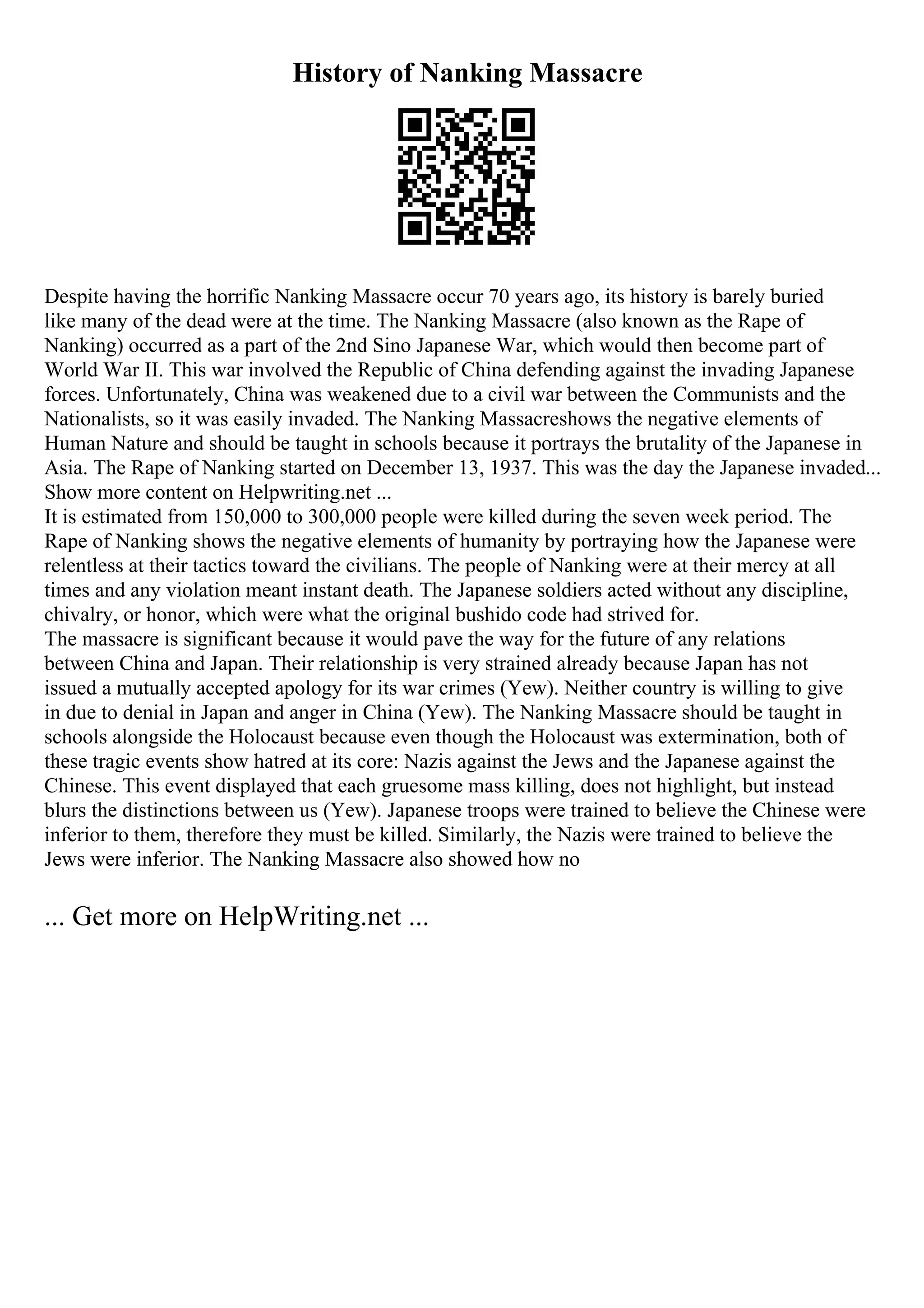 History of Nanking Massacre
Despite having the horrific Nanking Massacre occur 70 years ago, its history is barely buried
like many of the dead were at the time. The Nanking Massacre (also known as the Rape of
Nanking) occurred as a part of the 2nd Sino Japanese War, which would then become part of
World War II. This war involved the Republic of China defending against the invading Japanese
forces. Unfortunately, China was weakened due to a civil war between the Communists and the
Nationalists, so it was easily invaded. The Nanking Massacreshows the negative elements of
Human Nature and should be taught in schools because it portrays the brutality of the Japanese in
Asia. The Rape of Nanking started on December 13, 1937. This was the day the Japanese invaded...
Show more content on Helpwriting.net ...
It is estimated from 150,000 to 300,000 people were killed during the seven week period. The
Rape of Nanking shows the negative elements of humanity by portraying how the Japanese were
relentless at their tactics toward the civilians. The people of Nanking were at their mercy at all
times and any violation meant instant death. The Japanese soldiers acted without any discipline,
chivalry, or honor, which were what the original bushido code had strived for.
The massacre is significant because it would pave the way for the future of any relations
between China and Japan. Their relationship is very strained already because Japan has not
issued a mutually accepted apology for its war crimes (Yew). Neither country is willing to give
in due to denial in Japan and anger in China (Yew). The Nanking Massacre should be taught in
schools alongside the Holocaust because even though the Holocaust was extermination, both of
these tragic events show hatred at its core: Nazis against the Jews and the Japanese against the
Chinese. This event displayed that each gruesome mass killing, does not highlight, but instead
blurs the distinctions between us (Yew). Japanese troops were trained to believe the Chinese were
inferior to them, therefore they must be killed. Similarly, the Nazis were trained to believe the
Jews were inferior. The Nanking Massacre also showed how no
... Get more on HelpWriting.net ...
 