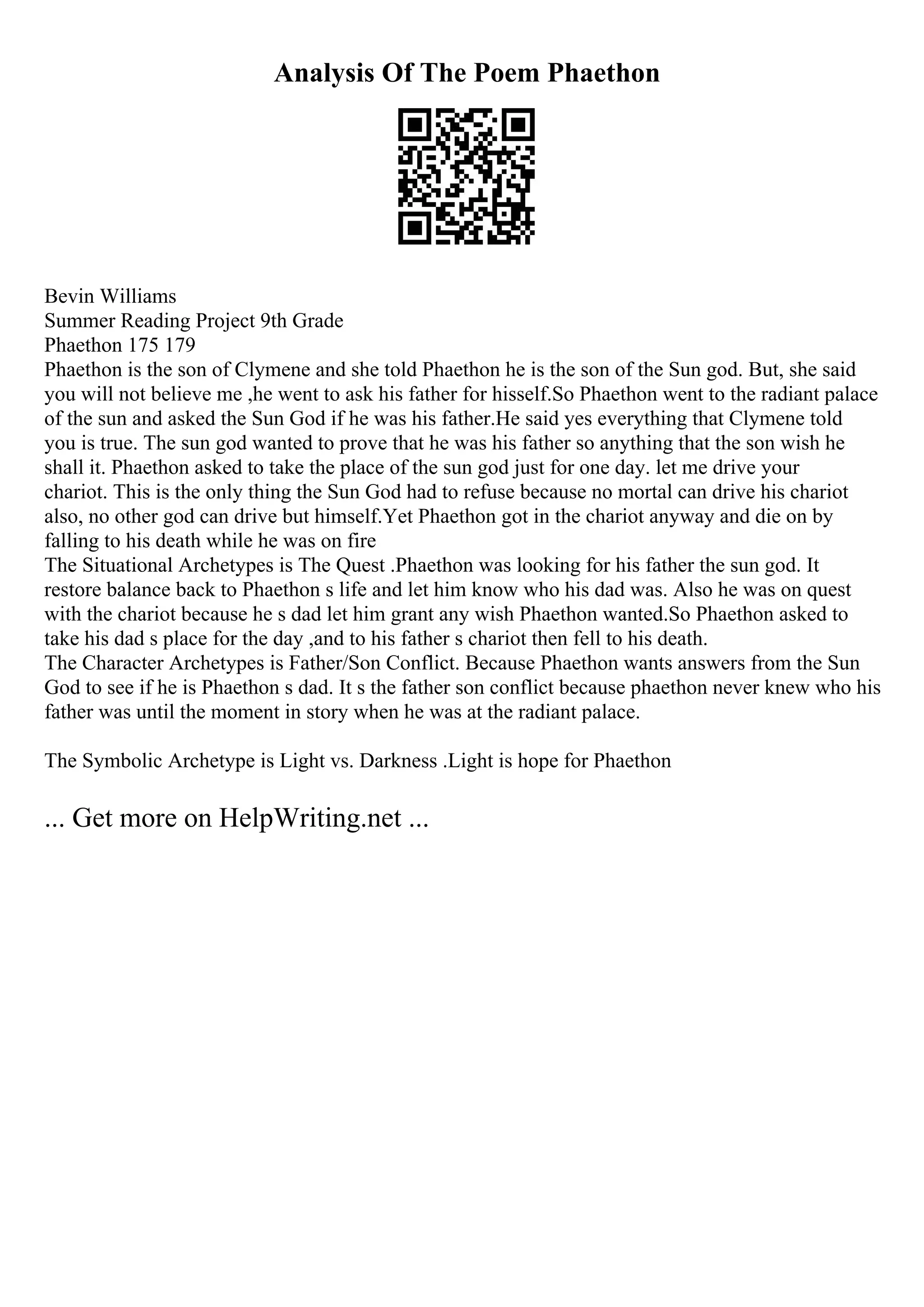 Analysis Of The Poem Phaethon
Bevin Williams
Summer Reading Project 9th Grade
Phaethon 175 179
Phaethon is the son of Clymene and she told Phaethon he is the son of the Sun god. But, she said
you will not believe me ,he went to ask his father for hisself.So Phaethon went to the radiant palace
of the sun and asked the Sun God if he was his father.He said yes everything that Clymene told
you is true. The sun god wanted to prove that he was his father so anything that the son wish he
shall it. Phaethon asked to take the place of the sun god just for one day. let me drive your
chariot. This is the only thing the Sun God had to refuse because no mortal can drive his chariot
also, no other god can drive but himself.Yet Phaethon got in the chariot anyway and die on by
falling to his death while he was on fire
The Situational Archetypes is The Quest .Phaethon was looking for his father the sun god. It
restore balance back to Phaethon s life and let him know who his dad was. Also he was on quest
with the chariot because he s dad let him grant any wish Phaethon wanted.So Phaethon asked to
take his dad s place for the day ,and to his father s chariot then fell to his death.
The Character Archetypes is Father/Son Conflict. Because Phaethon wants answers from the Sun
God to see if he is Phaethon s dad. It s the father son conflict because phaethon never knew who his
father was until the moment in story when he was at the radiant palace.
The Symbolic Archetype is Light vs. Darkness .Light is hope for Phaethon
... Get more on HelpWriting.net ...
 